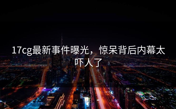 17cg最新事件曝光，惊呆背后内幕太吓人了