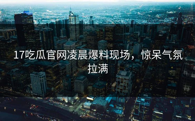 17吃瓜官网凌晨爆料现场，惊呆气氛拉满