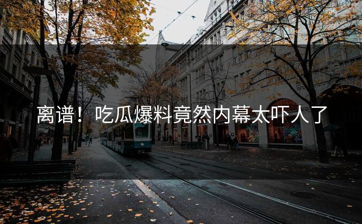 离谱！吃瓜爆料竟然内幕太吓人了  第1张