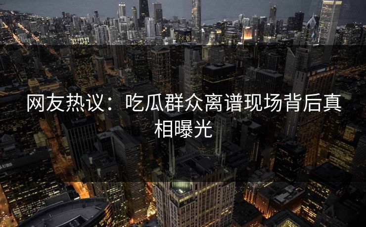 网友热议：吃瓜群众离谱现场背后真相曝光