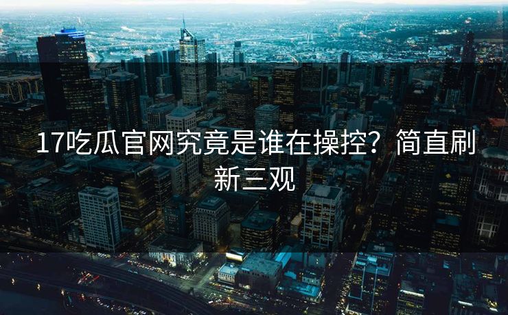 17吃瓜官网究竟是谁在操控？简直刷新三观