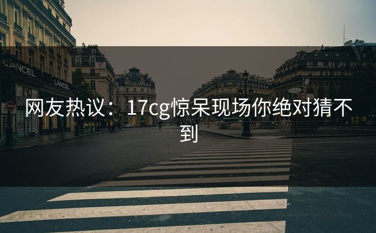 网友热议：17cg惊呆现场你绝对猜不到