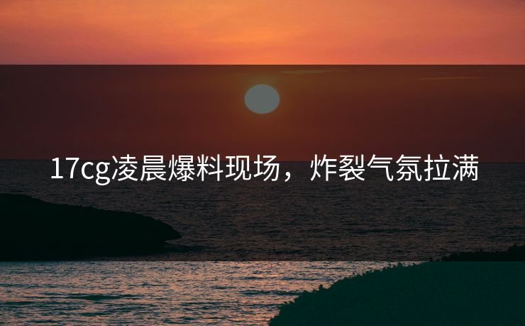 17cg凌晨爆料现场，炸裂气氛拉满