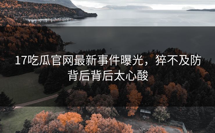 17吃瓜官网最新事件曝光，猝不及防背后背后太心酸