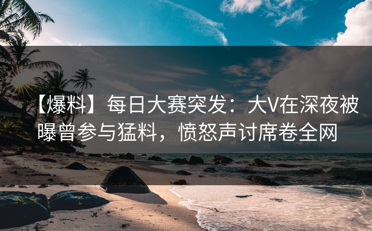 【爆料】每日大赛突发：大V在深夜被曝曾参与猛料，愤怒声讨席卷全网  第1张