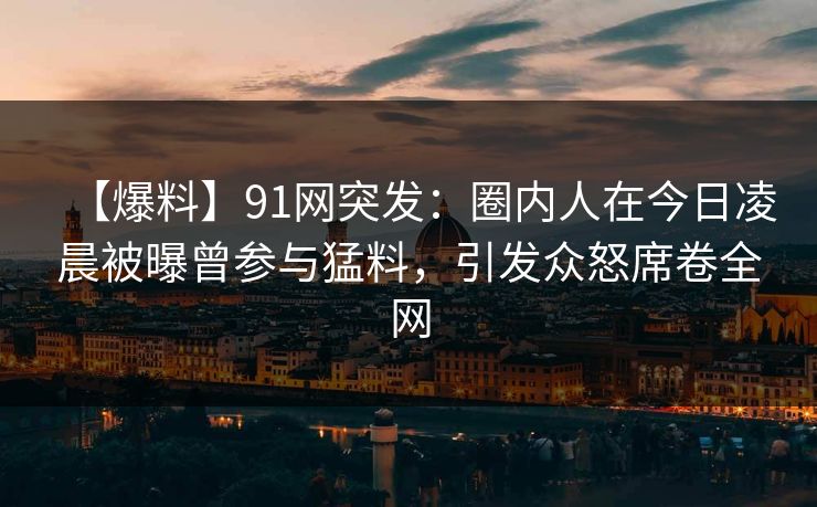 【爆料】91网突发：圈内人在今日凌晨被曝曾参与猛料，引发众怒席卷全网  第1张