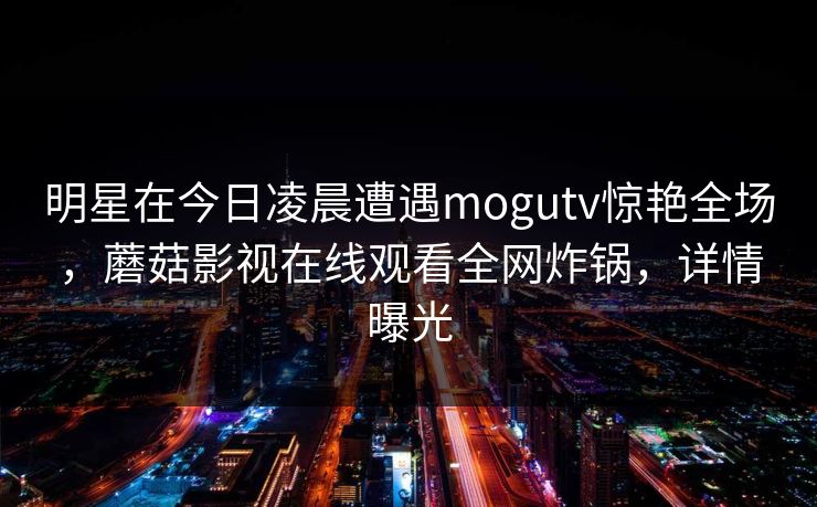 明星在今日凌晨遭遇mogutv惊艳全场，蘑菇影视在线观看全网炸锅，详情曝光  第1张