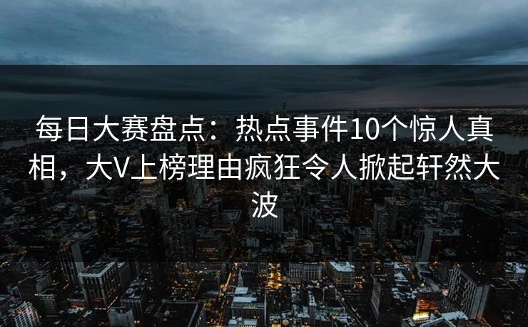每日大赛盘点：热点事件10个惊人真相，大V上榜理由疯狂令人掀起轩然大波