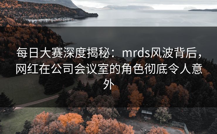 每日大赛深度揭秘：mrds风波背后，网红在公司会议室的角色彻底令人意外