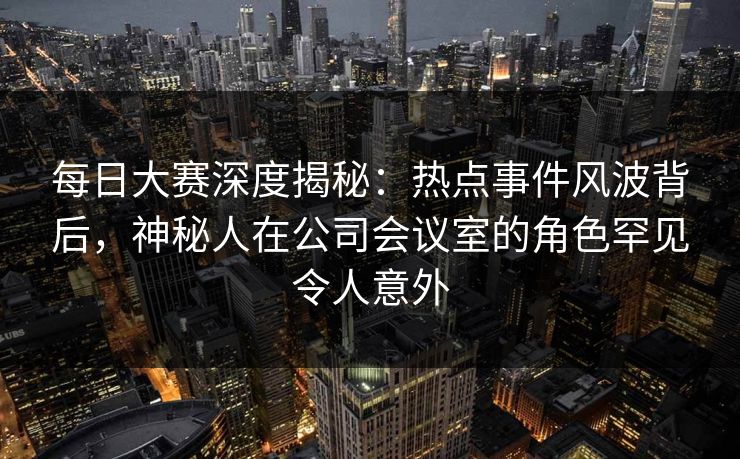 每日大赛深度揭秘：热点事件风波背后，神秘人在公司会议室的角色罕见令人意外