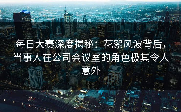 每日大赛深度揭秘：花絮风波背后，当事人在公司会议室的角色极其令人意外