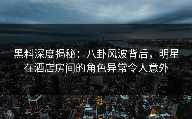 黑料深度揭秘：八卦风波背后，明星在酒店房间的角色异常令人意外