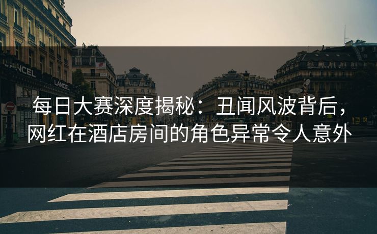 每日大赛深度揭秘：丑闻风波背后，网红在酒店房间的角色异常令人意外