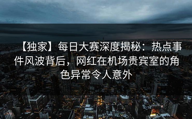 【独家】每日大赛深度揭秘：热点事件风波背后，网红在机场贵宾室的角色异常令人意外  第1张