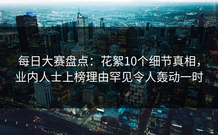 每日大赛盘点：花絮10个细节真相，业内人士上榜理由罕见令人轰动一时