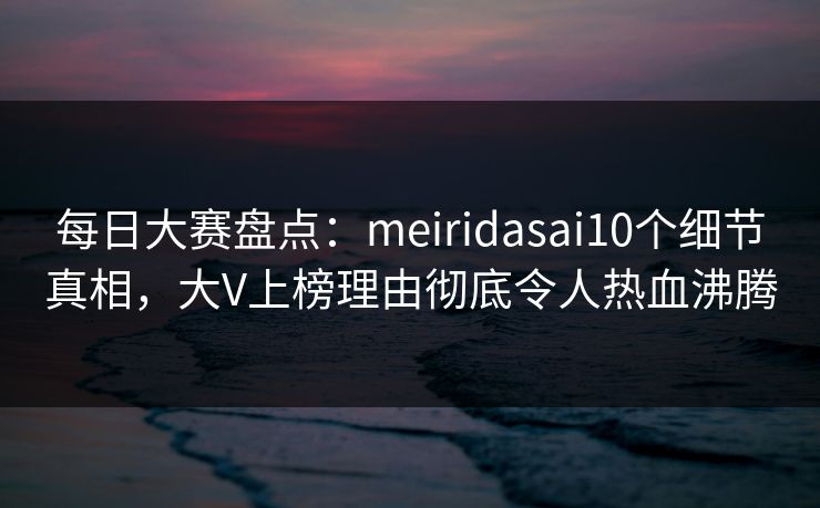 每日大赛盘点：meiridasai10个细节真相，大V上榜理由彻底令人热血沸腾