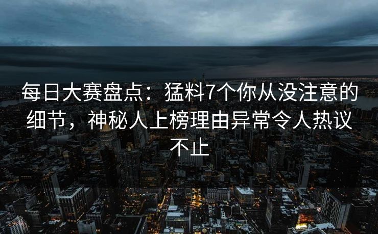 每日大赛盘点：猛料7个你从没注意的细节，神秘人上榜理由异常令人热议不止