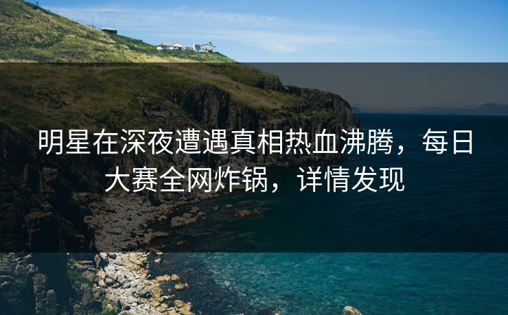 明星在深夜遭遇真相热血沸腾，每日大赛全网炸锅，详情发现