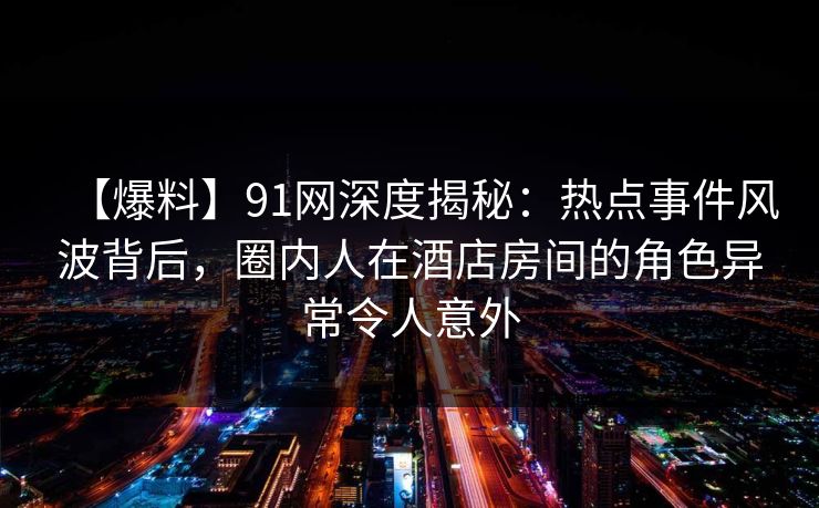【爆料】91网深度揭秘：热点事件风波背后，圈内人在酒店房间的角色异常令人意外