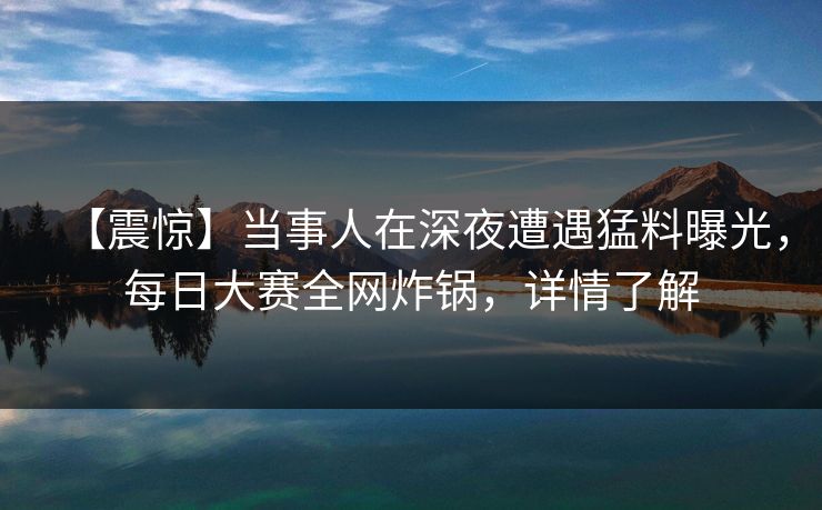 【震惊】当事人在深夜遭遇猛料曝光，每日大赛全网炸锅，详情了解