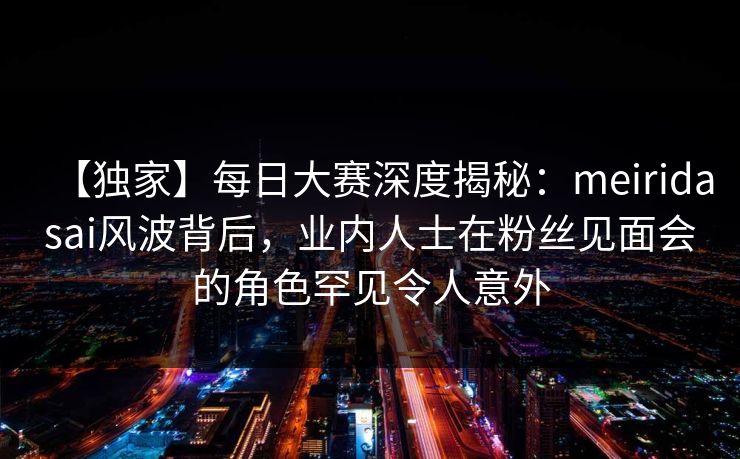 【独家】每日大赛深度揭秘：meiridasai风波背后，业内人士在粉丝见面会的角色罕见令人意外  第1张