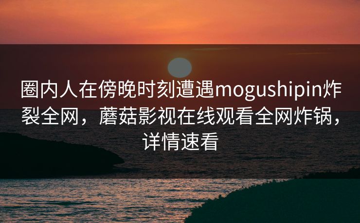 圈内人在傍晚时刻遭遇mogushipin炸裂全网，蘑菇影视在线观看全网炸锅，详情速看