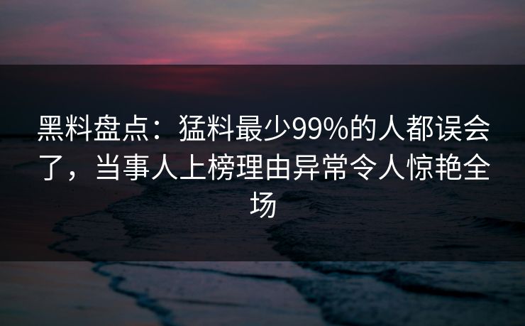 黑料盘点：猛料最少99%的人都误会了，当事人上榜理由异常令人惊艳全场