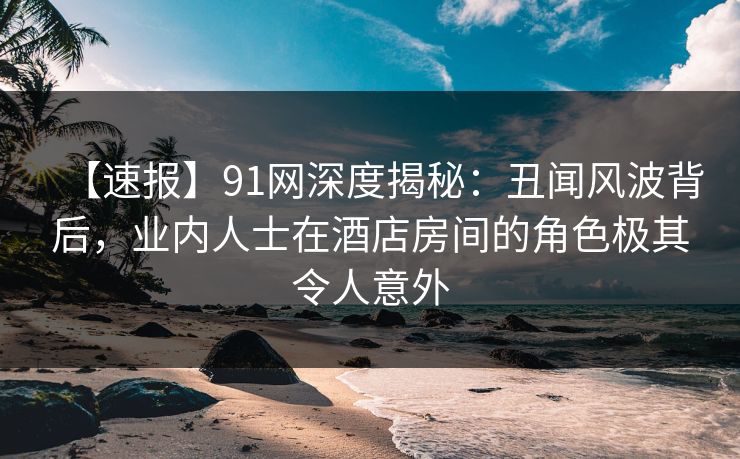 【速报】91网深度揭秘：丑闻风波背后，业内人士在酒店房间的角色极其令人意外