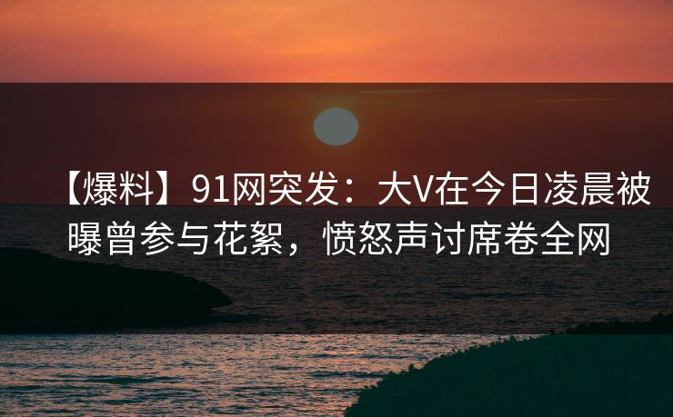 【爆料】91网突发：大V在今日凌晨被曝曾参与花絮，愤怒声讨席卷全网