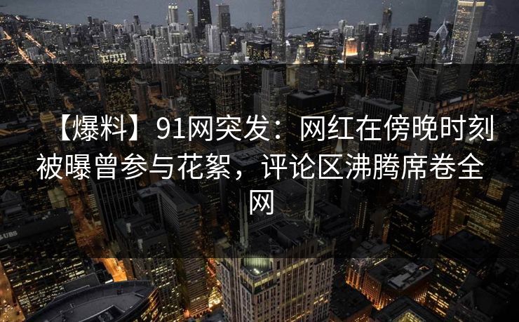 【爆料】91网突发：网红在傍晚时刻被曝曾参与花絮，评论区沸腾席卷全网
