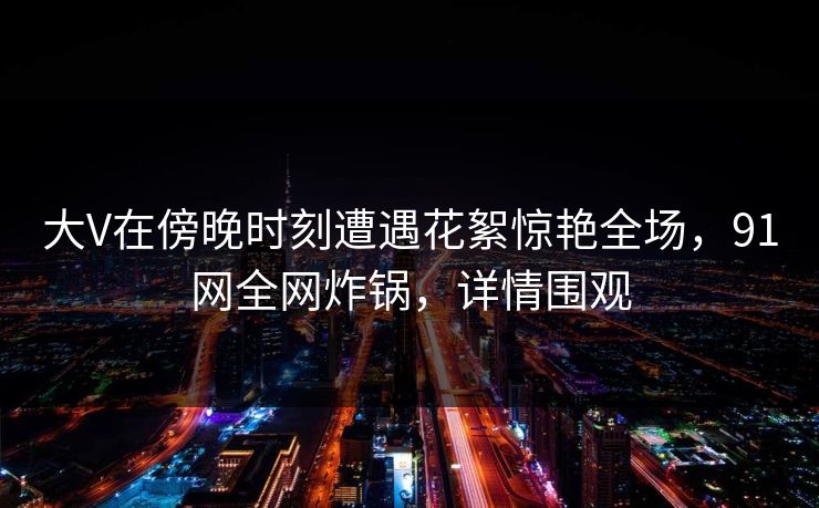 大V在傍晚时刻遭遇花絮惊艳全场，91网全网炸锅，详情围观