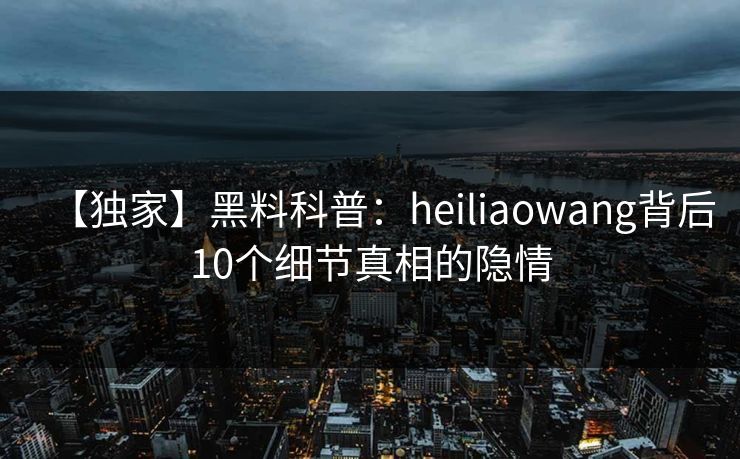 【独家】黑料科普：heiliaowang背后10个细节真相的隐情