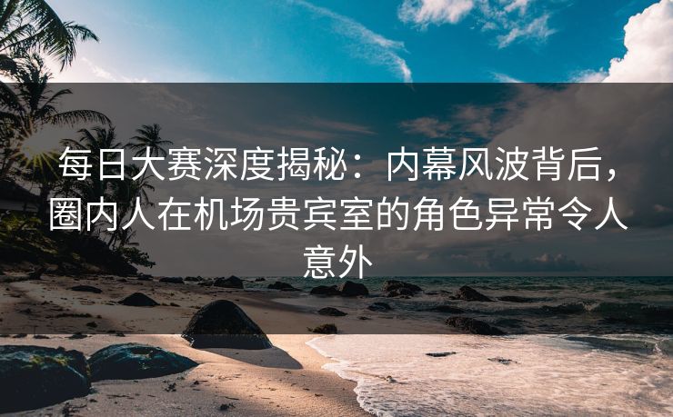 每日大赛深度揭秘：内幕风波背后，圈内人在机场贵宾室的角色异常令人意外
