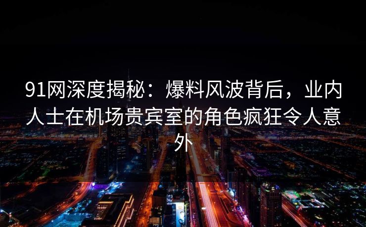 91网深度揭秘：爆料风波背后，业内人士在机场贵宾室的角色疯狂令人意外