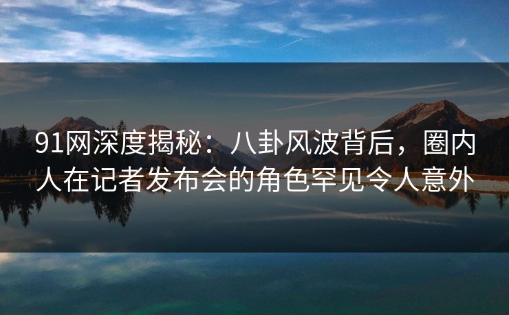 91网深度揭秘：八卦风波背后，圈内人在记者发布会的角色罕见令人意外