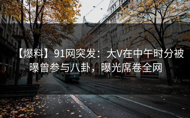 【爆料】91网突发：大V在中午时分被曝曾参与八卦，曝光席卷全网
