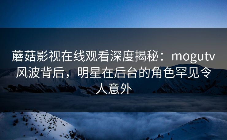 蘑菇影视在线观看深度揭秘：mogutv风波背后，明星在后台的角色罕见令人意外  第1张