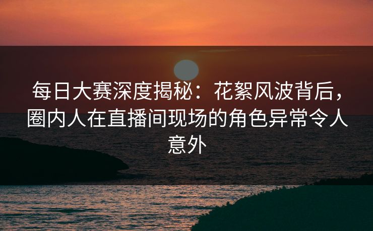 每日大赛深度揭秘：花絮风波背后，圈内人在直播间现场的角色异常令人意外
