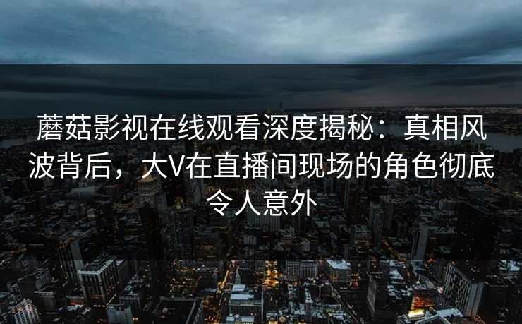 蘑菇影视在线观看深度揭秘：真相风波背后，大V在直播间现场的角色彻底令人意外