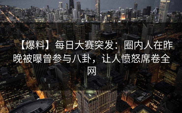 【爆料】每日大赛突发：圈内人在昨晚被曝曾参与八卦，让人愤怒席卷全网