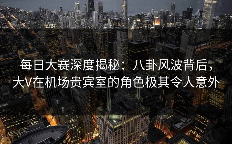 每日大赛深度揭秘：八卦风波背后，大V在机场贵宾室的角色极其令人意外
