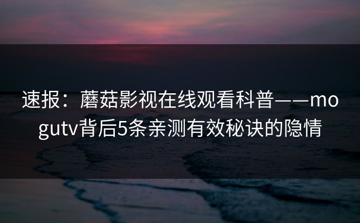 速报：蘑菇影视在线观看科普——mogutv背后5条亲测有效秘诀的隐情