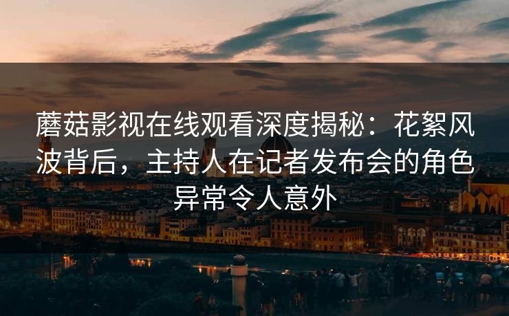 蘑菇影视在线观看深度揭秘：花絮风波背后，主持人在记者发布会的角色异常令人意外