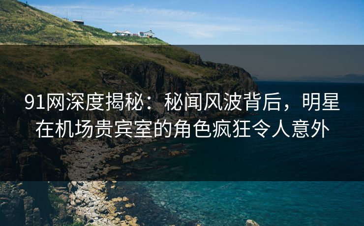 91网深度揭秘：秘闻风波背后，明星在机场贵宾室的角色疯狂令人意外