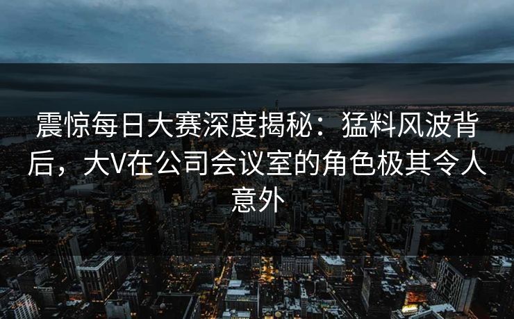 震惊每日大赛深度揭秘：猛料风波背后，大V在公司会议室的角色极其令人意外