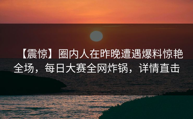 【震惊】圈内人在昨晚遭遇爆料惊艳全场，每日大赛全网炸锅，详情直击  第1张