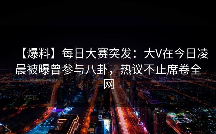 【爆料】每日大赛突发：大V在今日凌晨被曝曾参与八卦，热议不止席卷全网  第1张