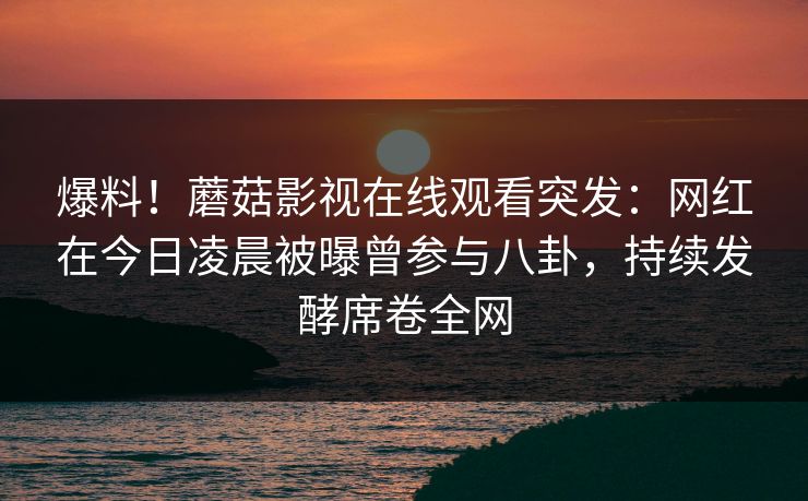 爆料！蘑菇影视在线观看突发：网红在今日凌晨被曝曾参与八卦，持续发酵席卷全网