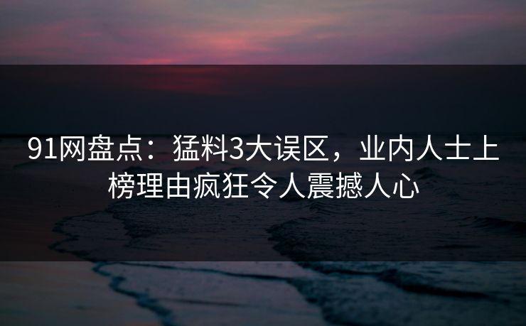 91网盘点：猛料3大误区，业内人士上榜理由疯狂令人震撼人心  第1张