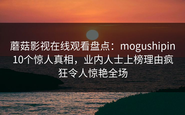 蘑菇影视在线观看盘点：mogushipin10个惊人真相，业内人士上榜理由疯狂令人惊艳全场